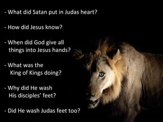 - What did Satan put in Judas heart?
- How did Jesus know?
- When did God give all
things into Jesus hands?
- What was the
King of Kings doing?
- Why did He wash
His disciples’ feet?
- Did He wash Judas feet too?
 