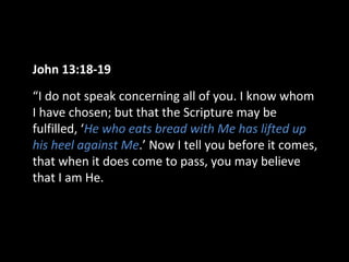 John 13:18-19
“I do not speak concerning all of you. I know whom
I have chosen; but that the Scripture may be
fulfilled, ‘He who eats bread with Me has lifted up
his heel against Me.’ Now I tell you before it comes,
that when it does come to pass, you may believe
that I am He.
 