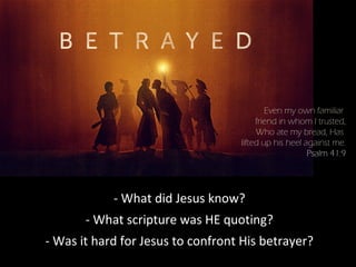 - What did Jesus know?
- What scripture was HE quoting?
- Was it hard for Jesus to confront His betrayer?
Even my own familiar
friend in whom I trusted,
Who ate my bread, Has
lifted up his heel against me.
Psalm 41:9
 