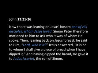 John 13:21-26
Now there was leaning on Jesus’ bosom one of His
disciples, whom Jesus loved. Simon Peter therefore
motioned to him to ask who it was of whom He
spoke. Then, leaning back on Jesus’ breast, he said
to Him, “Lord, who is it?” Jesus answered, “It is he
to whom I shall give a piece of bread when I have
dipped it.” And having dipped the bread, He gave it
to Judas Iscariot, the son of Simon.
 