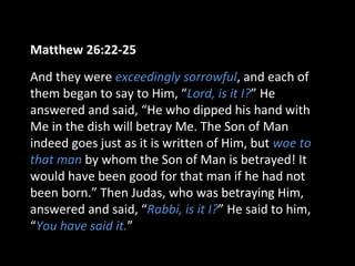 Matthew 26:22-25
And they were exceedingly sorrowful, and each of
them began to say to Him, “Lord, is it I?” He
answered and said, “He who dipped his hand with
Me in the dish will betray Me. The Son of Man
indeed goes just as it is written of Him, but woe to
that man by whom the Son of Man is betrayed! It
would have been good for that man if he had not
been born.” Then Judas, who was betraying Him,
answered and said, “Rabbi, is it I?” He said to him,
“You have said it.”
 