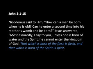 John 3:1-15
Nicodemus said to Him, “How can a man be born
when he is old? Can he enter a second time into his
mother’s womb and be born?” Jesus answered,
“Most assuredly, I say to you, unless one is born of
water and the Spirit, he cannot enter the kingdom
of God. That which is born of the flesh is flesh, and
that which is born of the Spirit is spirit.
 
