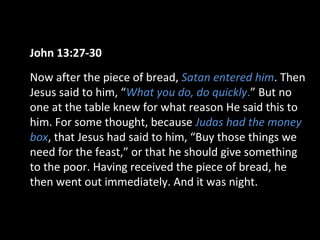 John 13:27-30
Now after the piece of bread, Satan entered him. Then
Jesus said to him, “What you do, do quickly.” But no
one at the table knew for what reason He said this to
him. For some thought, because Judas had the money
box, that Jesus had said to him, “Buy those things we
need for the feast,” or that he should give something
to the poor. Having received the piece of bread, he
then went out immediately. And it was night.
 
