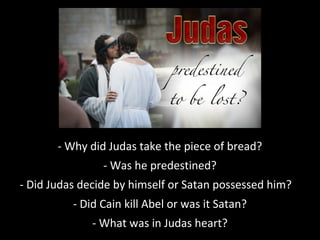 - Why did Judas take the piece of bread?
- Was he predestined?
- Did Judas decide by himself or Satan possessed him?
- Did Cain kill Abel or was it Satan?
- What was in Judas heart?
 
