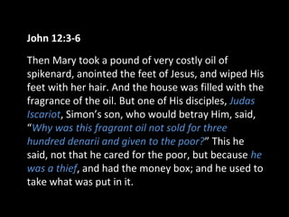 John 12:3-6
Then Mary took a pound of very costly oil of
spikenard, anointed the feet of Jesus, and wiped His
feet with her hair. And the house was filled with the
fragrance of the oil. But one of His disciples, Judas
Iscariot, Simon’s son, who would betray Him, said,
“Why was this fragrant oil not sold for three
hundred denarii and given to the poor?” This he
said, not that he cared for the poor, but because he
was a thief, and had the money box; and he used to
take what was put in it.
 