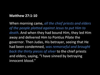 Matthew 27:1-10
When morning came, all the chief priests and elders
of the people plotted against Jesus to put Him to
death. And when they had bound Him, they led Him
away and delivered Him to Pontius Pilate the
governor. Then Judas, His betrayer, seeing that He
had been condemned, was remorseful and brought
back the thirty pieces of silver to the chief priests
and elders, saying, “I have sinned by betraying
innocent blood.”
 