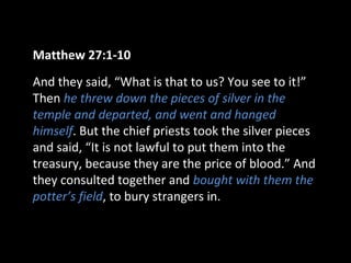 Matthew 27:1-10
And they said, “What is that to us? You see to it!”
Then he threw down the pieces of silver in the
temple and departed, and went and hanged
himself. But the chief priests took the silver pieces
and said, “It is not lawful to put them into the
treasury, because they are the price of blood.” And
they consulted together and bought with them the
potter’s field, to bury strangers in.
 