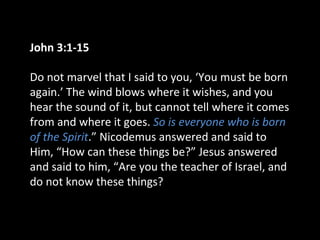 John 3:1-15
Do not marvel that I said to you, ‘You must be born
again.’ The wind blows where it wishes, and you
hear the sound of it, but cannot tell where it comes
from and where it goes. So is everyone who is born
of the Spirit.” Nicodemus answered and said to
Him, “How can these things be?” Jesus answered
and said to him, “Are you the teacher of Israel, and
do not know these things?
 