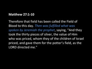 Matthew 27:1-10
Therefore that field has been called the Field of
Blood to this day. Then was fulfilled what was
spoken by Jeremiah the prophet, saying, “And they
took the thirty pieces of silver, the value of Him
who was priced, whom they of the children of Israel
priced, and gave them for the potter’s field, as the
LORD directed me.”
 