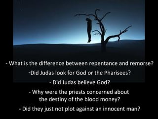 - What is the difference between repentance and remorse?
-Did Judas look for God or the Pharisees?
- Did Judas believe God?
- Why were the priests concerned about
the destiny of the blood money?
- Did they just not plot against an innocent man?
 