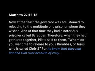 Matthew 27:15-18
Now at the feast the governor was accustomed to
releasing to the multitude one prisoner whom they
wished. And at that time they had a notorious
prisoner called Barabbas. Therefore, when they had
gathered together, Pilate said to them, “Whom do
you want me to release to you? Barabbas, or Jesus
who is called Christ?” For he knew that they had
handed Him over because of envy.
 