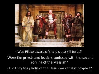 - Was Pilate aware of the plot to kill Jesus?
- Were the priests and leaders confused with the second
coming of the Messiah?
- Did they truly believe that Jesus was a false prophet?
 