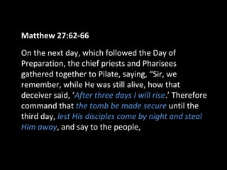 Matthew 27:62-66
On the next day, which followed the Day of
Preparation, the chief priests and Pharisees
gathered together to Pilate, saying, “Sir, we
remember, while He was still alive, how that
deceiver said, ‘After three days I will rise.’ Therefore
command that the tomb be made secure until the
third day, lest His disciples come by night and steal
Him away, and say to the people,
 