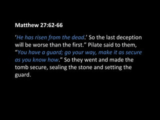 Matthew 27:62-66
‘He has risen from the dead.’ So the last deception
will be worse than the first.” Pilate said to them,
“You have a guard; go your way, make it as secure
as you know how.” So they went and made the
tomb secure, sealing the stone and setting the
guard.
 