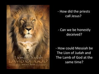 - How did the priests
call Jesus?
- Can we be honestly
deceived?
- How could Messiah be
The Lion of Judah and
The Lamb of God at the
same time?
 