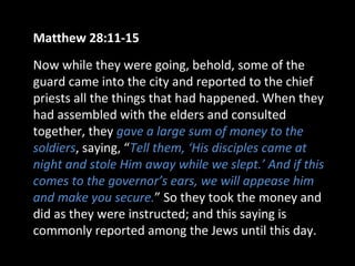 Matthew 28:11-15
Now while they were going, behold, some of the
guard came into the city and reported to the chief
priests all the things that had happened. When they
had assembled with the elders and consulted
together, they gave a large sum of money to the
soldiers, saying, “Tell them, ‘His disciples came at
night and stole Him away while we slept.’ And if this
comes to the governor’s ears, we will appease him
and make you secure.” So they took the money and
did as they were instructed; and this saying is
commonly reported among the Jews until this day.
 