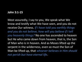 John 3:1-15
Most assuredly, I say to you, We speak what We
know and testify what We have seen, and you do not
receive Our witness. If I have told you earthly things
and you do not believe, how will you believe if I tell
you heavenly things? No one has ascended to heaven
but He who came down from heaven, that is, the Son
of Man who is in heaven. And as Moses lifted up the
serpent in the wilderness, even so must the Son of
Man be lifted up, that whoever believes in Him should
not perish but have eternal life.
 