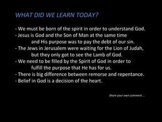 WHAT DID WE LEARN TODAY?
- We must be born of the spirit in order to understand God.
- Jesus is God and the Son of Man at the same time
and His purpose was to pay the debt of our sin.
- The Jews in Jerusalem were waiting for the Lion of Judah,
but they only got to see the Lamb of God.
- We need to be filled by the Spirit of God in order to
fulfill the purpose that He has for us.
- There is big difference between remorse and repentance.
- Belief in God is a decision of the heart.
Share your own comment …
 