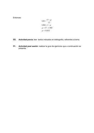 Entonces:
032
,
15
968
.
1
17
1
968
,
1
2
,
1
17
64
,
1
=
−
=
−
=
−
=
µ
µ
µ
µ
III. Actividad previa: leer textos indicados en bibliografía, referentes al tema.
IV. Actividad post sesión: realizar la guía de ejercicios que a continuación se
presenta.
 