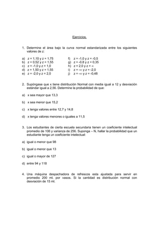 Ejercicios.
1. Determine el área bajo la curva normal estandarizada entre los siguientes
valores de z:
a) z = 1,10 y z = 1,75 f) z = -1,0 y z = -0,5
b) z = 0,52 y z = 1,55 g) z = -0,8 y z = 0,35
c) z = -1,0 y z = 1,0 h) z = 2,0 y z = ∞
d) z = 1,50 y z = 1,55 i) z = -∞ y z = -2,0
e) z = -2,0 y z = 2,0 j) z = -∞ y z = -0,48
2. Supóngase que x tiene distribución Normal con media igual a 12 y desviación
estándar igual a 2,56. Determine la probabilidad de que:
a) x sea mayor que 13,3
b) x sea menor que 15,2
c) x tenga valores entre 12,7 y 14,8
d) x tenga valores menores o iguales a 11,5
3. Los estudiantes de cierta escuela secundaria tienen un coeficiente intelectual
promedio de 106 y varianza de 256. Suponga ∼ N, hallar la probabilidad que un
estudiante tenga un coeficiente intelectual:
a) igual o menor que 98
b) igual o menor que 13
c) igual o mayor de 127
d) entre 94 y 118
4. Una máquina despachadora de refrescos esta ajustada para servir en
promedio 200 ml. por vasos. Si la cantidad es distribución normal con
desviación de 15 ml.
 