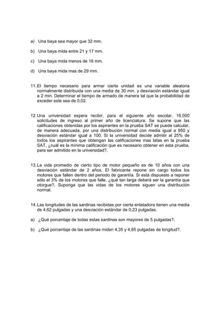 a) Una baya sea mayor que 32 mm.
b) Una baya mida entre 21 y 17 mm.
c) Una baya mida menos de 16 mm.
d) Una baya mida mas de 29 mm.
11.El tiempo necesario para armar cierta unidad es una variable aleatoria
normalmente distribuida con una media de 30 min. y desviación estándar igual
a 2 min. Determinar el tiempo de armado de manera tal que la probabilidad de
exceder este sea de 0,02.
12.Una universidad espera recibir, para el siguiente año escolar, 16.000
solicitudes de ingreso al primer año de licenciatura. Se supone que las
calificaciones obtenidas por los aspirantes en la prueba SAT se puede calcular,
de manera adecuada, por una distribución normal con media igual a 950 y
desviación estándar igual a 100. Si la universidad decide admitir al 25% de
todos los aspirantes que obtengan las calificaciones mas latas en la prueba
SAT, ¿cuál es la mínima calificación que es necesario obtener en esta prueba,
para ser admitido en la universidad?.
13.La vida promedio de cierto tipo de motor pequeño es de 10 años con una
desviación estándar de 2 años. El fabricante repone sin cargo todos los
motores que fallen dentro del periodo de garantía. Si está dispuesto a reponer
sólo el 3% de los motores que falle, ¿qué tan larga deberá ser la garantía que
otorgue?. Suponga que las vidas de los motores siguen una distribución
normal.
14.Las longitudes de las sardinas recibidas por cierta enlatadora tienen una media
de 4,62 pulgadas y una desviación estándar de 0,23 pulgadas.
a) ¿Qué porcentaje de todas estas sardinas son mayores de 5 pulgadas?.
b) ¿Qué porcentaje de las sardinas miden 4,35 y 4,85 pulgadas de longitud?.
 