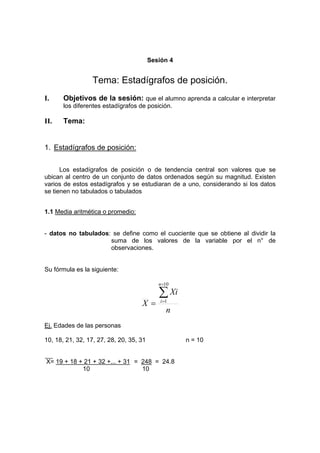 Sesión 4
Tema: Estadígrafos de posición.
I. Objetivos de la sesión: que el alumno aprenda a calcular e interpretar
los diferentes estadígrafos de posición.
II. Tema:
1. Estadígrafos de posición:
Los estadígrafos de posición o de tendencia central son valores que se
ubican al centro de un conjunto de datos ordenados según su magnitud. Existen
varios de estos estadígrafos y se estudiaran de a uno, considerando si los datos
se tienen no tabulados o tabulados
1.1 Media aritmética o promedio:
- datos no tabulados: se define como el cuociente que se obtiene al dividir la
suma de los valores de la variable por el n° de
observaciones.
Su fórmula es la siguiente:
n
Xi
X
n
i
∑
=
=
=
10
1
Ej. Edades de las personas
10, 18, 21, 32, 17, 27, 28, 20, 35, 31 n = 10
X= 19 + 18 + 21 + 32 +... + 31 = 248 = 24.8
10 10
 