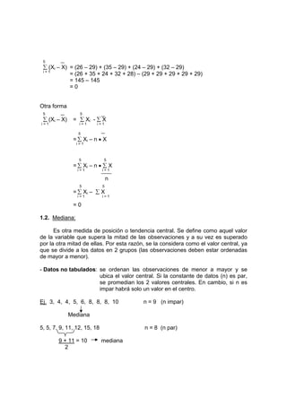 5
∑ (Xi – X) = (26 – 29) + (35 – 29) + (24 – 29) + (32 – 29)
i = 1
= (26 + 35 + 24 + 32 + 28) – (29 + 29 + 29 + 29 + 29)
= 145 – 145
= 0
Otra forma
5 5
∑ (Xi – X) = ∑ Xi - ∑ X
i = 1 i = 1 i = 1
5
= ∑ Xi – n • X
i = 1
5 5
= ∑ Xi – n • ∑ X
i = 1 i = 1
n
5 5
= ∑ Xi – ∑ X
i = 1 i = 1
= 0
1.2. Mediana:
Es otra medida de posición o tendencia central. Se define como aquel valor
de la variable que supera la mitad de las observaciones y a su vez es superado
por la otra mitad de ellas. Por esta razón, se la considera como el valor central, ya
que se divide a los datos en 2 grupos (las observaciones deben estar ordenadas
de mayor a menor).
- Datos no tabulados: se ordenan las observaciones de menor a mayor y se
ubica el valor central. Si la constante de datos (n) es par,
se promedian los 2 valores centrales. En cambio, si n es
impar habrá solo un valor en el centro.
Ej. 3, 4, 4, 5, 6, 8, 8, 8, 10 n = 9 (n impar)
Mediana
5, 5, 7, 9, 11, 12, 15, 18 n = 8 (n par)
9 + 11 = 10 mediana
2
 