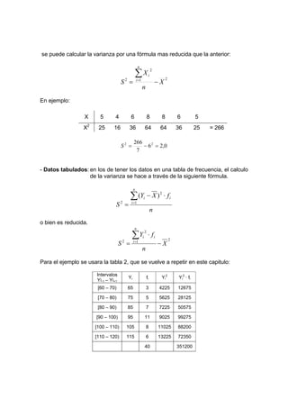 se puede calcular la varianza por una fórmula mas reducida que la anterior:
2
1
2
2
X
n
X
S
n
i
i
−
=
∑
=
En ejemplo:
X 5 4 6 8 8 6 5
X2
25 16 36 64 64 36 25 = 266
0
,
2
6
7
266 2
2
=
−
=
S
- Datos tabulados: en los de tener los datos en una tabla de frecuencia, el calculo
de la varianza se hace a través de la siguiente fórmula.
n
f
X
Y
S
n
i
i
i
∑
=
⋅
−
= 1
2
2
)
(
o bien es reducida.
2
1
2
2
X
n
f
Y
S
n
i
i
i
−
⋅
=
∑
=
Para el ejemplo se usara la tabla 2, que se vuelve a repetir en este capitulo:
Intervalos
Yi-1 – Yi+1
Yi fi Yi
2
Yi
2
· fi
[60 – 70) 65 3 4225 12675
[70 – 80) 75 5 5625 28125
[80 – 90) 85 7 7225 50575
[90 – 100) 95 11 9025 99275
[100 – 110) 105 8 11025 88200
[110 – 120) 115 6 13225 72350
40 351200
 