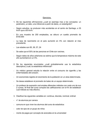 Ejercicios.
1. De las siguientes afirmaciones ¿cuál se asemeja mas a los conceptos: un
parámetro, un dato, una inferencia a partir de datos, un estadígrafo?
- Según estudios, se producen más accidentes en el centro de Santiago, a 35
km/h que a 65 km/h.
- En una muestra de 250 empleados, se obtuvo un sueldo promedio de
$150.000
- La tasa de nacimiento en el país aumentó en 5% con relación al mes
precedente.
- Las edades son 85, 36, 57, 24
- Se sabe que el 55% de las personas en Chile son varones.
- Según datos de años anteriores se estima que la temperatura máxima de este
año aumentará en un 5%.
2. De los siguientes enunciados ¿cuál probablemente usa la estadística
descriptiva y cuál, la estadística inferencial?
- Un médico general estudia la relación entre el consumo de cigarrillo y las
enfermedades del corazón.
- Un economista registra el crecimiento de la población en un área determinada.
- Se desea establecer el promedio de bateo de un equipo determinado.
- Un profesor de expresión oral emplea diferentes métodos con cada uno de sus
2 cursos. Al final del curso compara las calificaciones con el fin de establecer
cual método es más efectivo.
3. Clasificar las siguientes variables en: continua, discreta, nominal, ordinal:
- n° de alumnos por carrera
- comuna en que viven los alumnos del curso de estadística
- color de ojos de un grupo de niños
- monto de pagos por concepto de aranceles en la universidad
 