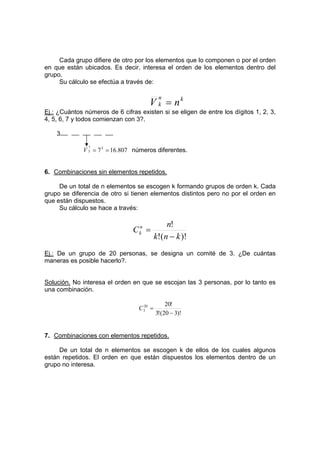 Cada grupo difiere de otro por los elementos que lo componen o por el orden
en que están ubicados. Es decir, interesa el orden de los elementos dentro del
grupo.
Su cálculo se efectúa a través de:
k
n
k n
V =
Ej.: ¿Cuántos números de 6 cifras existen si se eligen de entre los dígitos 1, 2, 3,
4, 5, 6, 7 y todos comienzan con 3?.
3
807
.
16
75
7
5 =
=
V números diferentes.
6. Combinaciones sin elementos repetidos.
De un total de n elementos se escogen k formando grupos de orden k. Cada
grupo se diferencia de otro si tienen elementos distintos pero no por el orden en
que están dispuestos.
Su cálculo se hace a través:
)!
(
!
!
k
n
k
n
Cn
k
−
=
Ej.: De un grupo de 20 personas, se designa un comité de 3. ¿De cuántas
maneras es posible hacerlo?.
Solución. No interesa el orden en que se escojan las 3 personas, por lo tanto es
una combinación.
)!
3
20
(
!
3
!
20
20
3
−
=
C
7. Combinaciones con elementos repetidos.
De un total de n elementos se escogen k de ellos de los cuales algunos
están repetidos. El orden en que están dispuestos los elementos dentro de un
grupo no interesa.
 