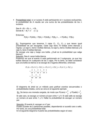 ƒ Probabilidad total: si un suceso A está participando en n sucesos excluyentes,
la probabilidad de A resulta ser una suma de las probabilidades de los n
sucesos.
Sea A = B1 + B2 +... + Bn
Donde Bi ∩ Bj = ∅ (i ≠ j)
Entonces:
P(A) = P(A/B1) · P(B1) + P(A/B2) · P(B2) +... + P(A/Bn) · P(Bn)
Ej.: Supongamos que tenemos 3 cajas C1, C2, C3 y que tienen igual
probabilidad de ser escogidas. Cada caja tiene 10 bolitas entre blancas y
negras. La caja C1 tiene 3 bolitas blancas, la caja C2 tiene 2 bolitas blancas y la
caja C3 tiene 5 bolitas blancas.
Se escoge una caja y luego una bolita. ¿Cuál es la probabilidad que salga
blanca?.
Solución. Sea A: sacar bolita blanca
Podemos ver que el evento A está particionado en 3 subgrupos, ya que hay
bolitas blancas en cualquiera de las 3 cajas. Por lo tanto, se debe considerar
que una bolita es blanca si se escoge de 3 lugares diferentes. entonces:
)
(
)
/
(
)
(
)
/
(
)
(
)
/
(
)
( 3
3
2
2
1
1 C
P
C
A
P
C
P
C
A
P
C
P
C
A
P
A
P ⋅
+
⋅
+
⋅
=
3
1
30
5
30
3
30
2
3
1
10
5
3
1
10
3
3
1
10
2
=
+
+
=
⋅
+
⋅
+
⋅
=
El diagrama de árbol es un método para graficar eventos secuenciales o
probabilidades totales, como se vera en el siguiente ejemplo:
Ej.: Se lanza una moneda cargada, de modo que P(cara) =
3
2
y P(sello) =
3
1
.
Si sale cara, se escoge un número al azar entre 1 y 9. Si sale sello se escoge
un número al azar entre 1 y 5. Hallar la probabilidad de escoger un número
par.
Solución. El evento A: escoger un nº par.
Puede suceder de 2 particiones posibles, dependiendo si sucedió cara o sello.
Por tanto, es una probabilidad total.
En el siguiente diagrama muestra las probabilidades según el caso:
 