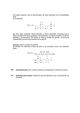 Se puede observar que el denominador de esta expresión es la probabilidad
total.
En el ejemplo:
5
1
30
10
30
2
3
1
10
5
3
1
10
3
3
1
10
2
3
1
10
2
)
/
( 1 =
=
⋅
+
⋅
+
⋅
⋅
=
A
C
P
Ej.: Dos cajas contienen clavos grandes y clavos pequeños. Suponga que la
caja A contiene 60 clavos grandes y 40 pequeños. La caja B contiene 10 clavos
grandes y 20 pequeños. Se extrae un clavo y resulta ser grande. ¿Cuál es la
probabilidad que ase haya sacado de la caja B?.
Solución. Sea G: el clavo es grande.
Se conoce de antemano el tipo de clavo y se considera como una condición
dada.
)
(
)
/
(
)
(
)
/
(
)
(
)
/
(
)
/
(
B
P
B
G
P
A
P
A
G
P
B
P
B
G
P
G
B
P
⋅
+
⋅
⋅
=
4
1
3
1
3
1
6
1
2
1
30
10
2
1
100
60
2
1
30
10
=
+
=
⋅
+
⋅
⋅
=
III. Actividad previa: leer textos indicados en bibliografía, referentes al tema.
IV. Actividad post sesión: realizar la guía de ejercicios que a continuación se
presenta.
 