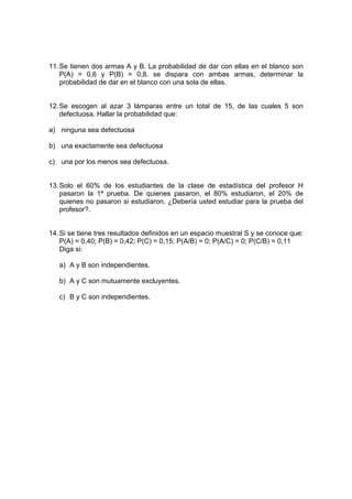 11.Se tienen dos armas A y B. La probabilidad de dar con ellas en el blanco son
P(A) = 0,6 y P(B) = 0,8. se dispara con ambas armas, determinar la
probabilidad de dar en el blanco con una sola de ellas.
12.Se escogen al azar 3 lámparas entre un total de 15, de las cuales 5 son
defectuosa. Hallar la probabilidad que:
a) ninguna sea defectuosa
b) una exactamente sea defectuosa
c) una por los menos sea defectuosa.
13.Solo el 60% de los estudiantes de la clase de estadística del profesor H
pasaron la 1ª prueba. De quienes pasaron, el 80% estudiaron, el 20% de
quienes no pasaron si estudiaron. ¿Debería usted estudiar para la prueba del
profesor?.
14.Si se tiene tres resultados definidos en un espacio muestral S y se conoce que:
P(A) = 0,40; P(B) = 0,42; P(C) = 0,15; P(A/B) = 0; P(A/C) = 0; P(C/B) = 0,11
Diga si:
a) A y B son independientes.
b) A y C son mutuamente excluyentes.
c) B y C son independientes.
 