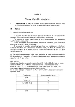 Sesión 8
Tema: Variable aleatoria.
I. Objetivos de la sesión: conocer el concepto de variable aleatoria y su
función de probabilidad, tanto en variable continua como en discreta.
II. Tema:
1. Concepto de variable aleatoria.
El espacio muestral son todos los posibles resultados de un experimento
aleatorio. Estos resultados pueden ser cuantitativos o cualitativos.
Por ejemplo, si en un experimento se lanza una moneda, sus resultados
cualitativos son: cara, sello.
Es útil transformar estos resultados a medidas numéricas, para facilitar el
estudio de su comportamiento aleatorio.
El concepto de variable aleatoria proporciona una medida para relacionar
cualquier resultado con una medida numérica (real), es decir, la variable que
asocia un número con el resultado de un experimento aleatorio se conoce como
variable aleatoria.
Ej. Si el espacio muestral es = {cara, sello}. Se define “x” como la variable aleatoria
donde x(cara) = 0 y x(sello) = 1. Transformándose así, los 2 resultados en puntos
sobre la recta de los reales.
Otro ejemplo:
Si se lanzan 2 dados, el espacio muestral es (1,1) (1,2)... (6,6). En total 36 pares
como resultados. Si se define la variable aleatoria x = suma de las caras,
entonces x = 2,3,4,... 12. En este caso hay variaciones pares asociados a un
mismo valor, ya que varios suman un mismo número.
En tal caso, cada par tiene asociado algún valor numérico. Esto se muestra en la
siguiente tabla:
Resultados. X = suma de las caras.
(1,1) 2
(1,2) (2,1) 3
(1,3) (2,2) (3,1) 4
.
.
.
.
.
.
(6,6) 12
 