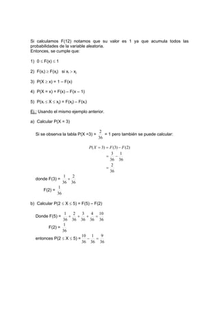 Si calculamos F(12) notamos que su valor es 1 ya que acumula todos las
probabilidades de la variable aleatoria.
Entonces, se cumple que:
1) 0 ≤ F(x) ≤ 1
2) F(xi) ≥ F(xj) si xi > xj
3) P(X ≥ x) = 1 – F(x)
4) P(X = x) = F(x) – F(x – 1)
5) P(xi ≤ X ≤ xj) = F(xj) – F(xi)
Ej.: Usando el mismo ejemplo anterior.
a) Calcular P(X = 3)
Si se observa la tabla P(X =3) =
36
2
= 1 pero también se puede calcular:
)
2
(
)
3
(
)
3
( F
F
X
P −
=
=
36
2
36
1
36
3
=
−
=
donde F(3) =
36
2
36
1
+
F(2) =
36
1
b) Calcular P(2 ≤ X ≤ 5) = F(5) – F(2)
Donde F(5) =
36
10
36
4
36
3
36
2
36
1
=
+
+
+
F(2) =
36
1
entonces P(2 ≤ X ≤ 5) =
36
9
36
1
36
10
=
−
 