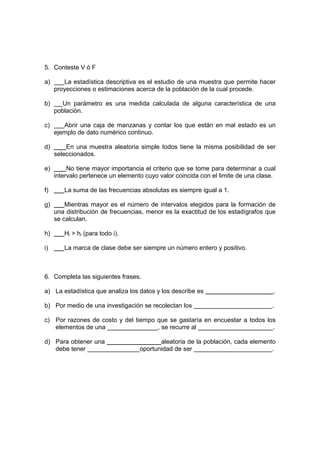5. Conteste V ó F
a) La estadística descriptiva es el estudio de una muestra que permite hacer
proyecciones o estimaciones acerca de la población de la cual procede.
b) Un parámetro es una medida calculada de alguna característica de una
población.
c) Abrir una caja de manzanas y contar los que están en mal estado es un
ejemplo de dato numérico continuo.
d) En una muestra aleatoria simple todos tiene la misma posibilidad de ser
seleccionados.
e) No tiene mayor importancia el criterio que se tome para determinar a cual
intervalo pertenece un elemento cuyo valor coincida con el limite de una clase.
f) La suma de las frecuencias absolutas es siempre igual a 1.
g) Mientras mayor es el número de intervalos elegidos para la formación de
una distribución de frecuencias, menor es la exactitud de los estadígrafos que
se calculan.
h) Hi > hi (para todo i).
i) La marca de clase debe ser siempre un número entero y positivo.
6. Completa las siguientes frases.
a) La estadística que analiza los datos y los describe es .
b) Por medio de una investigación se recolectan los .
c) Por razones de costo y del tiempo que se gastaría en encuestar a todos los
elementos de una , se recurre al .
d) Para obtener una aleatoria de la población, cada elemento
debe tener oportunidad de ser .
 