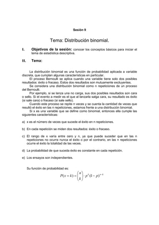 Sesión 9
Tema: Distribución binomial.
I. Objetivos de la sesión: conocer los conceptos básicos para iniciar el
tema de estadística descriptiva.
II. Tema:
La distribución binomial es una función de probabilidad aplicada a variable
discreta, que cumplan algunas características en particular.
El proceso Bernoulli se aplica cuando una variable tiene solo dos posibles
resultados: éxito o fracaso. Estos dos resultados son mutuamente excluyentes.
Se considera una distribución binomial como n repeticiones de un proceso
del Bernoulli.
Por ejemplo, si se lanza una no carga, sus dos posibles resultados son cara
o sello. Si el evento a medir es el que al lanzarla salga cara, su resultado es éxito
(si sale cara) o fracaso (si sale sello).
Cuando este proceso se repite n veces y se cuenta la cantidad de veces que
resultó el éxito en las n repeticiones, estamos frente a una distribución binomial.
Si x es una variable que se define como binomial, entonces ella cumple las
siguientes características:
a) x es el número de veces que sucede el éxito en n repeticiones.
b) En cada repetición se miden dos resultados: éxito o fracaso.
c) El rango de x varía entre cero y n, ya que puede suceder que en las n
repeticiones no ocurra nunca el éxito o por el contrario, en las n repeticiones
ocurre el éxito la totalidad de las veces.
d) La probabilidad de que suceda éxito es constante en cada repetición.
e) Los ensayos son independientes.
Su función de probabilidad es:
k
n
k
p
p
k
n
k
x
P −
−
⋅








=
= )
1
(
)
(
 