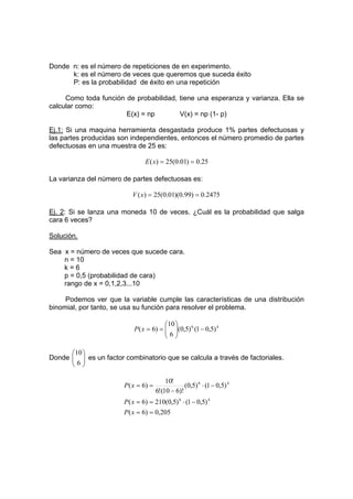 Donde n: es el número de repeticiones de en experimento.
k: es el número de veces que queremos que suceda éxito
P: es la probabilidad de éxito en una repetición
Como toda función de probabilidad, tiene una esperanza y varianza. Ella se
calcular como:
E(x) = np V(x) = np (1- p)
Ej.1: Si una maquina herramienta desgastada produce 1% partes defectuosas y
las partes producidas son independientes, entonces el número promedio de partes
defectuosas en una muestra de 25 es:
25
.
0
)
01
.
0
(
25
)
( =
=
x
E
La varianza del número de partes defectuosas es:
2475
.
0
)
99
.
0
)(
01
.
0
(
25
)
( =
=
x
V
Ej. 2: Si se lanza una moneda 10 de veces. ¿Cuál es la probabilidad que salga
cara 6 veces?
Solución.
Sea x = número de veces que sucede cara.
n = 10
k = 6
p = 0,5 (probabilidad de cara)
rango de x = 0,1,2,3...10
Podemos ver que la variable cumple las características de una distribución
binomial, por tanto, se usa su función para resolver el problema.
4
6
)
5
,
0
1
(
)
5
,
0
(
6
10
)
6
( −








=
=
x
P
Donde 







6
10
es un factor combinatorio que se calcula a través de factoriales.
205
,
0
)
6
(
)
5
,
0
1
(
)
5
,
0
(
210
)
6
(
)
5
,
0
1
(
)
5
,
0
(
)!
6
10
(
!
6
!
10
)
6
(
4
6
4
6
=
=
−
⋅
=
=
−
⋅
−
=
=
x
P
x
P
x
P
 