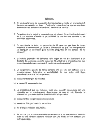 Ejercicios.
1. En un departamento de reparación de maquinarias se recibe un promedio de 5
llamadas de servicio por hora. ¿Cuál es la probabilidad de que en una hora
determinada se reciban exactamente 3 llamadas de servicio?.
2. Para determinada industria manufacturera, el número de accidentes de trabajo
es 3 por semana. Calcular la probabilidad de que en una semana no se
presenten accidentes.
3. En una tienda de telas, un promedio de 12 personas por hora le hacen
preguntas a un decorador. ¿Cuál es la probabilidad de que 10 o más personas
se acerquen al decorador para hacerle preguntas en un periodo de 10
minutos?.
4. El número promedio de camiones que llegan en un día cualquiera a un
depósito de camiones en cierta ciudad es 12. ¿Cuál es la probabilidad de que
en un día dado lleguen menos de 9 camiones a este depósito?.
5. Un cargamento grande de libros contiene 2% de ello con defectos en la
encuadernación. Determine la probabilidad de que entre 400 libros
seleccionados al azar del cargamento:
a) exactamente tengan 10 defectos
b) al menos 10 tengan defectos.
6. La probabilidad que un individuo sufra una reacción secundaria por una
inyección de un medicamento determinado es una en mil. Calcular la
probabilidad que de un total de 2.000 individuos inyectados:
a) exactamente 3 tengan reacción secundaria
b) menos de 2 tengan reacción secundaria
c) 4 o 5 tengan reacción secundaria.
7. Se supone que el número de defectos en los rollos de tela de cierta industria
textil es una variable aleatoria Poisson con una media de 0.1 defectos por
metro cuadrado.
 