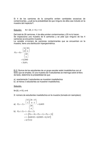 Si 4 de los camiones de la compañía emiten cantidades excesivas de
contaminantes, ¿cuál es la probabilidad de que ninguno de ellos sea incluido en la
muestra del inspector?.
Solución: N = 24, n = 6, r = 4
Del total de 26 camiones, 4 de ellos emiten contaminantes y 20 no lo hacen.
Se inspecciona una muestra de 6 camiones y se pide que ninguno de los 4
camiones se encuentre muestra.
La variable x=número de camiones contaminantes que se encuentran en la
muestra, tiene una distribución hipergeométrica.
























=
=
6
24
6
20
0
4
)
0
(x
P
%
8
,
28
2880
,
0
=
=
Ej 2: Quince de los estudiantes de un grupo escolar están insatisfechos con el
texto que se emplea. Si una muestra de 4 estudiantes se interroga sobre el libro
de texto, determine la probabilidad de que:
a) exactamente 3 estudiantes se muestren insatisfechos
b) al menos 3 estudiantes se muestren insatisfechos.
Solución.
N=20, r=15, n=4
X: número de estudiantes insatisfechos en la muestra (tomada sin reemplazo)
a) 4695
,
0
4
20
3
4
15
20
3
15
)
3
( =
















−
−








=
=
x
P
b) )
2
(
1
)
3
( ≤
−
=
≥ x
P
x
P
[ ]
[ ]
75132
,
0
2167
,
0
03095
,
0
00103
,
0
1
)
2
(
)
1
(
)
0
(
1
=
+
+
−
=
=
+
=
+
=
−
= x
P
x
P
x
P
 