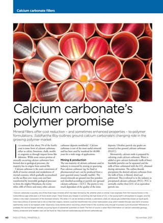 Calcium carbonate fillers

Calcium carbonate’s
polymer promise
Mineral fillers offer cost reduction – and sometimes enhanced properties – to polymer
formulations. Siddhartha Roy outlines ground calcium carbonate’s changing role in the
growing polymer market

I

t is estimated that about 5% of the Earth’s
crust is some form of calcium carbonate,
either as calcite, limestone, chalk, marble
or aragonite or through impure forms like
dolomite. While some minor portion of
naturally occurring calcium carbonates have
formed due to geological processes, the
majority has its origins from animal life.
Calcium carbonate is the main constituent of
shells of marine animals and exoskeletons of
myriad creatures, which gradually accumulated
on the sea floor over many eons and later
transformed by inexorable geological processes
to form the mighty Himalayas, the iconic
white cliffs of Dover and many other calcium
1

carbonate deposits worldwide1. Calcium
carbonate is one of the most useful minerals
and has been used by mankind for 40,000
years for a wide range of applications.

Mining & production

The vast majority of calcium carbonate used in
industry is extracted by mining or quarrying.
Pure calcium carbonate (eg. for food or
pharmaceutical use), can be produced from a
pure quarried source (usually marble). The
mined minerals are ground into fine powders
and classified according to particle size (ground
calcium carbonate – GCC). The purity is very
much dependant of the quality of the mine

deposits. Ultrafine particle size grades are
termed as fine ground calcium carbonate
(FGCC).
Alternatively, calcium oxide is prepared by
calcining crude calcium carbonate. Water is
added to give calcium hydroxide (milk of lime).
Insoluble particles can be separated and the
milk of lime carbonated with the CO2 obtained
during calcination. The carbon dioxide
precipitates the desired calcium carbonate from
the milk of lime, is filtered, dried and
pulverized. This is referred to in the industry as
precipitated calcium carbonate (PCC). PCC is
normally costlier than GCC of an equivalent
particle size.

Calcium carbonate is possibly one of the three major minerals which has been formed by life, whether plant or animal. Coal originates from the massive forests in the

Carboniferous age while peat is of more recent origin. These forests also helped in converting the high levels of CO2 in the young Earth’s atmosphere to oxygen, and the
carbon is the major component of the fossilised remains. The other, if it can be termed a mineral, is petroleum, shale oil, natural gas (collectively known as liquid gold).
How many billions of animals had to die so that their organic remains could be transformed into a thick hydrocarbon soup which seeped through vast tracts of porous
sedimentary rocks to be trapped under impervious rocky domes which now bring untold riches to the countries lucky enough to possess such structures? Petroleum is
probably the second largest naturally occurring liquid of substantial quantities on Earth. The first of course is water. More information on calcium carbonate geology,
history, production and modern uses can be found at: http://calcium-carbonate.org.uk/calcium-carbonate.asp

40 	

industrial minerals	

November 2011

 