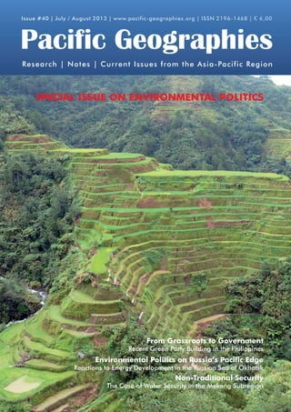 Issue #40 | July / August 2013 | www.pacific-geographies.org | ISSN 2196-1468 | € 6,00

Pacific Geographies
Research | Notes | Current Issues from the Asia-Pacific Region

SPECIAL ISSUE ON ENVIRONMENTAL POLITICS

	

	

The System of Rice Intensification (SRI)
From Grassroots to Government
Challenges for Timor-Leste
Recent Green Party Building in the Philippines

Heritage Preservation in Cambodia
Environmental Politics on Russia’s of Battambang
The Case Pacific Edge

Reactions to Energy Development in the Russian Sea of Okhotsk

Whale Watching in Patagonia, Chile
Non-Traditional Security

The Case of Guaranteeing ain the Mekong Subregion
Water Security Sustainable Ecotourism?

 