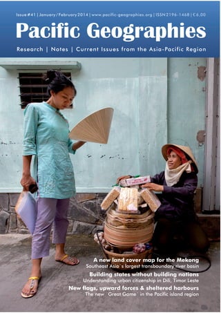 Issue #41 | January / February 2014 | www.pacific-geographies.org | ISSN 2196-1468 | € 6,00

Pacific Geographies
Research | Notes | Current Issues from the Asia-Pacific Region

The System of Rice Intensification (SRI)
Challenges the Mekong
A new land cover map for for Timor-Leste

Southeast Asia´s largest transboundary river basin

Heritage Preservation in Cambodia
Building states without Case of Battambang
The building nations

Understanding urban citizenship in Dili, Timor Leste

Whale Watching in Patagonia, Chile
New flags, upward forces &Sustainable Ecotourism?
Guaranteeing a sheltered harbours
The new ´Great Game´ in the Pacific island region

 