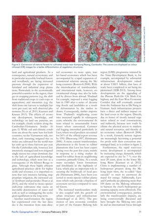 Source: ASTER satellite data 2002 and 2010

Figure 2: Conversion of natural forests to cultivated areas near Kampong Reang, Cambodia. The scenes are displayed as colour
infrared (CIR) images for a better differentiation of vegetation structures.

land and agricultural products. As a ted economies to more open, mar- region (GMS) programme initiated by
consequence, natural ecosystems, and ket-based economies which has been the Asian Development Bank, is, for
in particular accessible lowland forests accompanied by a rapid expansion of example, accompanied by substantial
and woodlands, are facing increased commercial relations among the Me- infrastructure developments valued
pressure through the expansion of kong countries (Rowcroft 2008). With at about US$11 billion, that have alfarmland and industrial crop planta- the intensification of transboundary ready been completed or are being imtions. Particularly in the economically and international trade, however, en- plemented (ADB 2013). Among these
powerful countries in the region, chan- vironmental change may also be indu- developments are the upgrading of
ges in cropping patterns (e.g. the shift ced by drivers from abroad. Thailand the Phnom Penh-Ho Chi Minh City
from traditional crops to cash-cops or for example, imposed a strict logging highway and the East-West Economic
aquaculture) and intensities (e.g. the ban in 1989 after a series of devasta- Corridor that will eventually extend
shift from one harvest to multiple har- ting floods and landslides as a result from the Andaman Sea to Da Nang in
vests per year) are well observed phe- of deforestation by the timber in- Vietnam. Such infrastructure projects
nomena (Vo et al. 2013, Kuenzer and dustry. Consequently, timber imports have a direct and indirect impact on
Knauer 2013). The effects of econo- from Thailand’s neighboring coun- the land cover in the region. Directly,
mic development, knowledge, and tries increased rapidly in subsequent due to losses of mostly natural vegetechnology on land use patterns, are years, whereby the environmental th- tation related to road constructions,
for example, clearly evident along the reats related to unsustainable forest and indirectly, because new roads faCambodian-Vietnamese border (fi- losses where outsourced. Commer- cilitate the physical access to markets
gure 1): While soil and climatic condi- cial logging intensified particularly in and natural resources, and thereby altions are about the same here for both Laos, where wood products accounted ter economic values (Rowcroft 2008).
countries, on the Vietnamese side, mo- for 56% of the official export revenue As a result, formerly remote regions
dern, early maturing, irrigated rice va- by 1991 (Daoroung 1997, Heinimann are increasingly becoming a potential
rieties are cultivated for the world mar- 2006). A more current transboundary for profit with their conversion into
ket with up to three harvests per year. phenomenon is the boom in rubber managed land, as is evident in figure 2.
Furthermore, the rapid socio-ecoOn the Cambodian side, however, less plantations that Laos has been experiintensively managed and non-irrigated encing over the past few years, mainly nomic development is accompanied
single season rice crops dominate due in response to a rising market de- by increasing energy demands, which
to the lack of agricultural knowledge mand for rubber from its neighboring are expected to rise by 7 % over the
and technology, which were lost as a countries, primarily China. As a result, next 20 years, alone in the lower Meconsequence of the Khmer Rouge re- many secondary forest formations kong Basin (Kuenzer et al. 2012).
gime. Although these highly efficient and shrublands in the highlands of China is implementing a number of
agricultural practices allow for higher Laos, which play an important role in hydropower projects along the Meyields and revenues, it is important to securing the livelihoods of local peo- kong main stem, the so-called “dam
note that very intensive farming, inap- ple (Heinimann 2006), have been con- cascade” to meet its enormous depropriate irrigation, the increased use verted to mono-species rubber planta- mand for energy. Additionally, Laos
of fertilizers and pesticides (Toan et al. tions which only provide a fraction of and Cambodia are planning more than
2013), and the trend to mono-species ecosystem services compared to natu- 100 dams on the Mekong tributaries
to harness the river’s hydropower gecash-crop cultivation may cause an ral forests.
The increased transboundary trade nerating capacity more effectively. The
inevitable deterioration of water and
soils as well as endangering the ecolo- is also coupled with the growth of environmental consequences, particuurban structures and infrastructure larly the transboundary impacts, are
gical equilibrium in the long term.
Another transformation the region (Leinenkugel et al. 2011). The pro- being controversially discussed and
has experienced over the last deca- motion of new economic corridors have brought the Mekong into pubdes is the transition from state-direc- as part of the Greater Mekong Sub- lic and an international focus through
Pacific Geographies #41 • January/February 2014

11

 