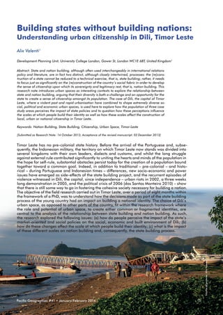 Building states without building nations:
Understanding urban citizenship in Dili, Timor Leste
Alix Valenti1
Development Planning Unit, University College London, Gower St, London WC1E 6BT, United Kingdom1
Abstract: State and nation building, although often used interchangeably in international relations
policy and literature, are in fact two distinct, although closely intertwined, processes: the (re)construction of a state cannot be reduced to a technical exercise, that is, state building; rather, it needs
to focus just as significantly on the (re)construction of the country’s social fabric in order to develop
the sense of citizenship upon which its sovereignty and legitimacy rest, that is, nation building. This
research note introduces urban spaces as interesting contexts to explore the relationship between
state and nation building, arguing that their diversity is both a challenge and an opportunity for the
state to create a sense of citizenship amongst its population. The case of Dili, the capital of Timor
Leste, where a violent past and rapid urbanisation have combined to shape extremely diverse social, political and economic urban spaces, is used here to explore how the population of three case
study areas perceives the impact of state policies and to question how these perceptions influence
the scales at which people build their identity as well as how these scales affect the construction of
local, urban or national citizenship in Timor Leste.
Keywords: Nation Building, State Building, Citizenship, Urban Space, Timor-Leste
[Submitted as Research Note: 14 October 2013, Acceptance of the revised manuscript: 02 Dezember 2013]

Source all pictures: Alix Valenti

Timor Leste has no pre-colonial state history. Before the arrival of the Portuguese and, subsequently, the Indonesian military, the territory on which Timor Leste now stands was divided into
several kingdoms with their own leaders, dialects and customs, and whilst the long struggle
against external rule contributed significantly to uniting the hearts and minds of the population in
the hope for self-rule, substantial obstacles persist today for the creation of a population bound
together toward a common goal. Indeed, in addition to traditional – pre-colonial – and historical – during Portuguese and Indonesian times – differences, new socio-economic and power
issues have emerged as side-effects of the state building project, and the recurrent episodes of
violence witnessed in Dili, the capital, since independence – urban riots in 2002, a three weeks
long demonstration in 2005, and the political crisis of 2006 (dos Santos Monteiro 2010) – show
that there is still some way to go in fostering the cohesive society necessary for building a nation.
The objective of the field research carried out in Timor Leste, over a period of eight months within
the framework of a PhD, was to understand how the decisions made as part of the state building
process of the young country had an impact on building a national identity. The choice of Dili’s
urban space, as opposed to other parts of the country, fit within the research framework where
the role and potential of urban space, to create either common or fragmented identities, are
central to the analysis of the relationship between state building and nation building. As such,
the research explored the following issues: (a) how do people perceive the impact of the state’s
market-oriented and social policies on the social, economic and built environment of Dili; (b)
how do these changes affect the scale at which people build their identity; (c) what is the impact
of these different scales on nation building and, consequently, the state building process.

Pacific Geographies #41 • January/February 2014

15

 