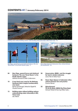 CONTENTS #41 | January/February 2014

Building states without building nations: understanding urban citizenship in Dili, Timor Leste – 15

New flags, upward forces and sheltered harbours: The new
‘Great Game’ in the Pacific Islands region – 4

04	
	
	
	
10	
	
	
	
	
15	
	
	
	
	

2

Green Open Spaces in Indonesian cities: schisms between
law and practice – 26

New flags, upward forces and sheltered 	 20	
Conservation, REDD+ and the struggle 	
for land in Jambi, Indonesia
harbours: The new ‘Great Game’ in the 	 	
Pacific Islands region
	
Jonas Hein & Heiko Faust
Matthias Kowasch & Peter Lindenmann
26	
Green Open Spaces in Indonesian cities: 	
A new land cover map for the Mekong: 	
	
schisms between law and practice
Cosima Werner
Southeast Asia’s largest transboundary 	 	
river basin
Patrick Leinenkugel, Natascha Oppelt & 	
32	Advertisement
	
TP Hồ Chí Minh: MEGA City Photo Book
.
Claudia Kuenzer
	
Michael Waibel & Henning Hilbert (eds.)
Building states without building nations: 	
understanding urban citizenship in Dili, 	 	
Timor Leste
Alix Valenti

Pacific Geographies #41 • January/February 2014

 