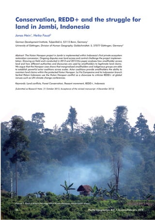 Conservation, REDD+ and the struggle for
land in Jambi, Indonesia
Jonas Hein1, Heiko Faust2
German Development Institute, Tulpenfeld 6, 53113 Bonn, Germany1
University of Göttingen, Division of Human Geography, Goldschmidtstr. 5, 37077 Göttingen, Germany2

Abstract: The Hutan Harapan project in Jambi is implemented within Indonesia’s first private ecosystem
restoration concession. Ongoing disputes over land access and control challenge the project implementation. Drawing on field work conducted in 2012 and 2013 this paper analyses how smallholder access
land and how different authorities and discourses are used by smallholders to legitimate land claims.
We argue that the Harapan case shows that marginalized smallholders and indigenous groups are able
to establish powerful actor coalitions across scales. Actor coalitions provide smallholders the ability to
maintain land claims within the protected Hutan Harapan. La Via Campesina and its Indonesian branch
Serikat Petani Indonesia use the Hutan Harapan conflict as a showcase to criticize REDD+ at global
venues such as UN climate change conferences.
Keywords: Land conflicts, Forest Conservation, Peasant movement, REDD+, Indonesia

Source: Jonas Hein 2013

[Submitted as Research Note: 31 October 2013, Acceptance of the revised manuscript: 4 December 2013]

Picture 1: Slash and burn farming within Hutan Harapan conservation project

20

Pacific Geographies #41 • January/February 2014

 