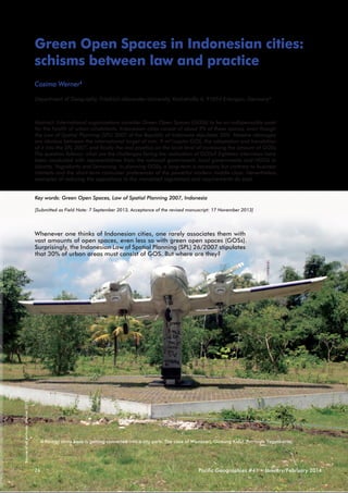 Green Open Spaces in Indonesian cities:
schisms between law and practice
Cosima Werner1
Department of Geography, Friedrich-Alexander-University, Kochstraße 4, 91054 Erlangen, Germany1

Abstract: International organizations consider Green Open Spaces (GOSs) to be an indispensable asset
for the health of urban inhabitants. Indonesian cities consist of about 9% of these spaces, even though
the Law of Spatial Planning (SPL) 2007 of the Republic of Indonesia stipulates 30%. Massive cleavages
are obvious between the international target of min. 9 m²/capita GOS, the adaptation and translation
of it into the SPL 2007, and finally the real practice on the local level of increasing the amount of GOSs.
The question follows: what are the challenges facing the realization of GOSs? Eighteen interviews have
been conducted with representatives from the national government, local governments and NGOs in
Jakarta, Yogyakarta and Semarang. In planning GOSs, a long-term is necessary but contrary to business
interests and the short-term consumer preferences of the powerful modern middle-class. Nevertheless,
examples of reducing the oppositions to the mandated regulations and requirements do exist.
Key words: Green Open Spaces, Law of Spatial Planning 2007, Indonesia
[Submitted as Field Note: 7 September 2013, Acceptance of the revised manuscript: 17 November 2013]

Source of all pictures: Werner 2013

Whenever one thinks of Indonesian cities, one rarely associates them with
vast amounts of open spaces, even less so with green open spaces (GOSs).
Surprisingly, the Indonesian Law of Spatial Planning (SPL) 26/2007 stipulates
that 30% of urban areas must consist of GOS. But where are they?

A former army base is getting converted into a city park: The case of Wonosari, Gunung Kidul (Province Yogyakarta)

26

Pacific Geographies #41 • January/February 2014

 