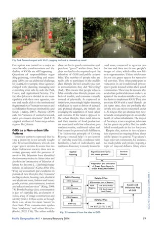 City Park Taman Langsat with Wi-Fi, jogging trail and a cleaned-up canal

Pacific Geographies #41 • January/February 2014

rural areas, connected to agrarian production and does not fit into people’s
images of cities, which offer new lifestyle opportunities. Urban inhabitants
do not use green spaces for recreational activities. They often participate in
recreation in air-conditioned private
sports parks located within their gated
communities. These may be reasons why
local urban political decision-makers, as
a part of the modern middle-class, lack
the desire to implement GOS. They also
associate GOS with a rural lifestyle. At
the same time, they are probably the
people who are most concerned about
it. As long as they get elected, they have
to handle ecological topics to ensure the
health of urban inhabitants. The mayor
of Surabaya, a rare exception, is known
for her green city policy. She has established several parks in the last few years.
Despite this, actions in several cities
have expressed an ongoing debate about
public spaces in general. Yogyakarta’s
huge street art community, for instance,
has made public and private property a
topic of mayoral debates. Many cities

Source: Own display based on DJPR, 2008: 4

Corruption was named as a major re- class can live in gated communities and
ason for why transformations and the purchase “green” within them, but it
decline of GOSs are still happening.
does not lead to the required equal disQuestions of responsibilities regar- tribution of GOS and public accessiding planning, controlling and mana- bility. The number of people who are
ging GOSs are an additional challenge. really able to participate in the middleIn Jakarta, for example, three agencies class lifestyle did not actually take part
charged with planning, managing and in consumerism; they did “lifestyling”
controlling exist side-by-side: the Park, (ibid.). This means that people who exForest, and Agricultural Service. The hibit a middle-class lifestyle project symfact that Jakarta is divided in six muni- bols of wealth, and consume virtually
cipalities with their own agencies, visi- instead of physically. As expressed in
ons and needs adds to the institutional interviews, increasingly higher incomes,
fragmentation of human resources and which can be seen as driver of cultural
coordination between institutions and and political changes, are strictly disfunds (Hakim, 2007). Pacione (2009) couraging the adaptation of rural values
calls this “absence of unified or coordi- and customs. If the rural is opposed to
nated governance structures” (ibid. 113) the urban lifestyle, then rural citizens
a typical attribute of Asian mega-urban and their manner of food production
are associated with low education, preregions like Jakarta.
modern routine, traditional values and
GOS as a Non-urban Life
less known for personal self-fulfillment.
Pattern
The Indonesian principle of Gotong
Interview partners expressed that ha- Royong – mutual help – is an element
ving a green city is not actually sought of everyday rural life, combined with
after by urban inhabitants, who do not familiarity, a lack of individuality, and
expect green in cities. It seems that mo- traditions. Greenery is mostly located in
dern Indonesian society does not associate greenery with the patterns of
modern life. Scientists have identified
the consumer society in Asian cities and
also how its “promotion of lifestyles of
leisure has become […] defining characteristics in Indonesia” (Gerke 2002: 136).
“They are consumers par excellence in
pursuit of new lifestyles; they 'consume'
media products, housing, cars, electrical
and electronic ware, fashion and luxury
goods, cuisine, entertainment, tourism
and educational services” (King, 2008:
74). For the buying-class, consumption
is part of everyday life, an element of
status, a way of image construction and
identity (ibid.). It thus seems as though
there is no desire for more ‘nature’ in
their lives. This consumerism symbolizes ‘modernity’ and urban lifestyles
(Gerke, 2002: 136). The urban middleFig. 2 Framework from the idea to GOS

29

 