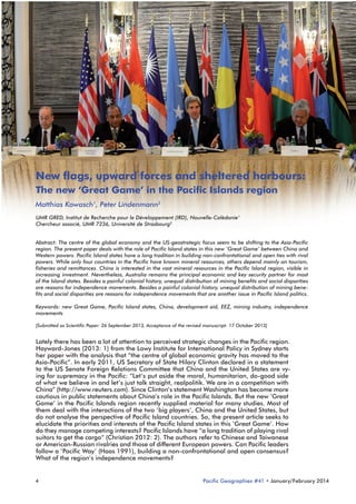 New flags, upward forces and sheltered harbours:
The new ‘Great Game’ in the Pacific Islands region
Matthias Kowasch1, Peter Lindenmann2
UMR GRED, Institut de Recherche pour le Développement (IRD), Nouvelle-Calédonie1
Chercheur associé, UMR 7236, Université de Strasbourg2
Abstract: The centre of the global economy and the US-geostrategic focus seem to be shifting to the Asia-Pacific
region. The present paper deals with the role of Pacific Island states in this new ‘Great Game’ between China and
Western powers. Pacific Island states have a long tradition in building non-confrontational and open ties with rival
powers. While only four countries in the Pacific have known mineral resources, others depend mainly on tourism,
fisheries and remittances. China is interested in the vast mineral resources in the Pacific Island region, visible in
increasing investment. Nevertheless, Australia remains the principal economic and key security partner for most
of the Island states. Besides a painful colonial history, unequal distribution of mining benefits and social disparities
are reasons for independence movements. Besides a painful colonial history, unequal distribution of mining benefits and social disparities are reasons for independence movements that are another issue in Pacific Island politics.
Keywords: new Great Game, Pacific Island states, China, development aid, EEZ, mining industry, independence
movements
[Submitted as Scientific Paper: 26 September 2013, Acceptance of the revised manuscript: 17 October 2013]

Lately there has been a lot of attention to perceived strategic changes in the Pacific region.
Hayward-Jones (2013: 1) from the Lowy Institute for International Policy in Sydney starts
her paper with the analysis that “the centre of global economic gravity has moved to the
Asia-Pacific”. In early 2011, US Secretary of State Hilary Clinton declared in a statement
to the US Senate Foreign Relations Committee that China and the United States are vying for supremacy in the Pacific: “Let’s put aside the moral, humanitarian, do-good side
of what we believe in and let’s just talk straight, realpolitik. We are in a competition with
China” (http://www.reuters.com). Since Clinton’s statement Washington has become more
cautious in public statements about China’s role in the Pacific Islands. But the new ‘Great
Game’ in the Pacific Islands region recently supplied material for many studies. Most of
them deal with the interactions of the two ‘big players’, China and the United States, but
do not analyse the perspective of Pacific Island countries. So, the present article seeks to
elucidate the priorities and interests of the Pacific Island states in this ‘Great Game’. How
do they manage competing interests? Pacific Islands have “a long tradition of playing rival
suitors to get the cargo” (Christian 2012: 2). The authors refer to Chinese and Taiwanese
or American-Russian rivalries and those of different European powers. Can Pacific leaders
follow a ‘Pacific Way’ (Haas 1991), building a non-confrontational and open consensus?
What of the region’s independence movements?

4

Pacific Geographies #41 • January/February 2014

 